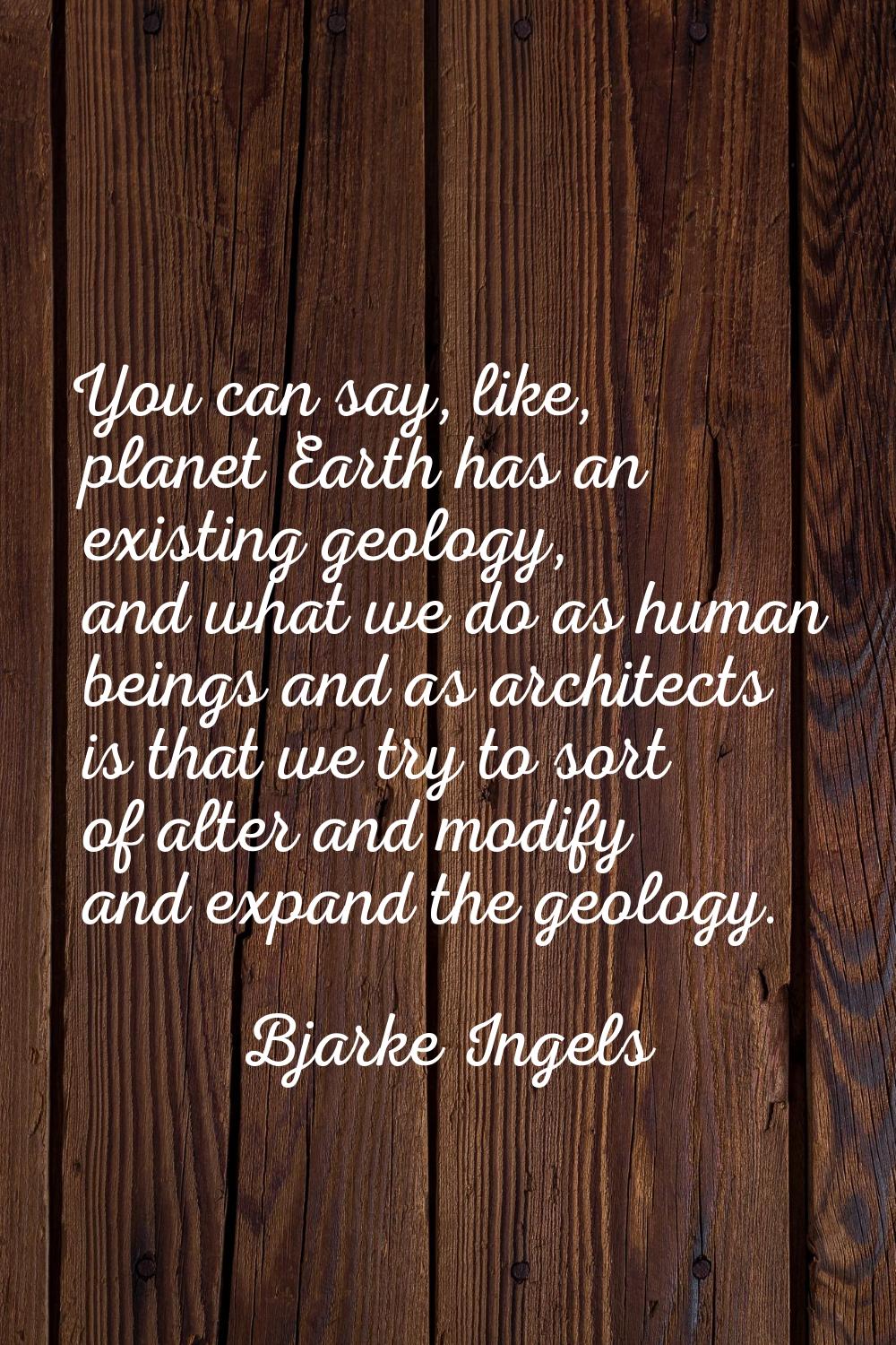 You can say, like, planet Earth has an existing geology, and what we do as human beings and as arch