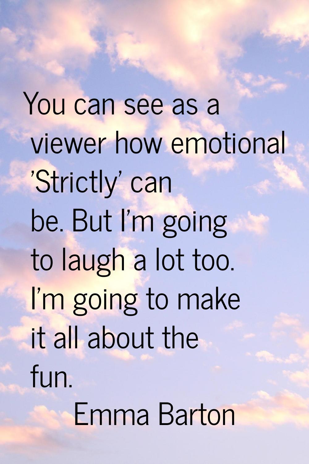 You can see as a viewer how emotional 'Strictly' can be. But I'm going to laugh a lot too. I'm goin