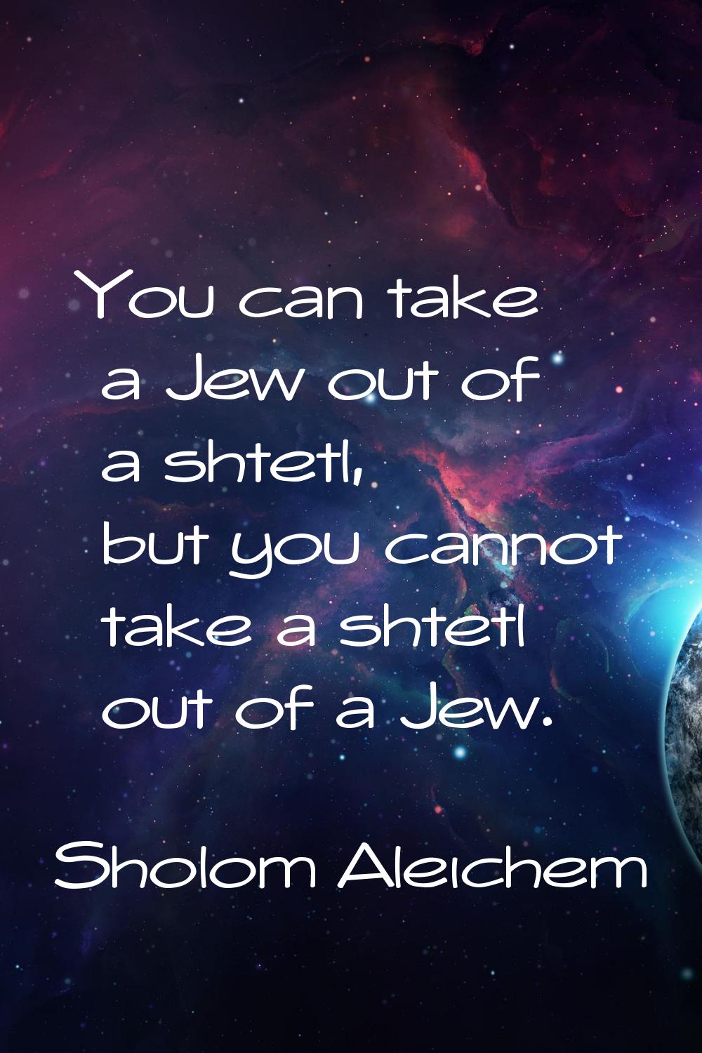 You can take a Jew out of a shtetl, but you cannot take a shtetl out of a Jew.