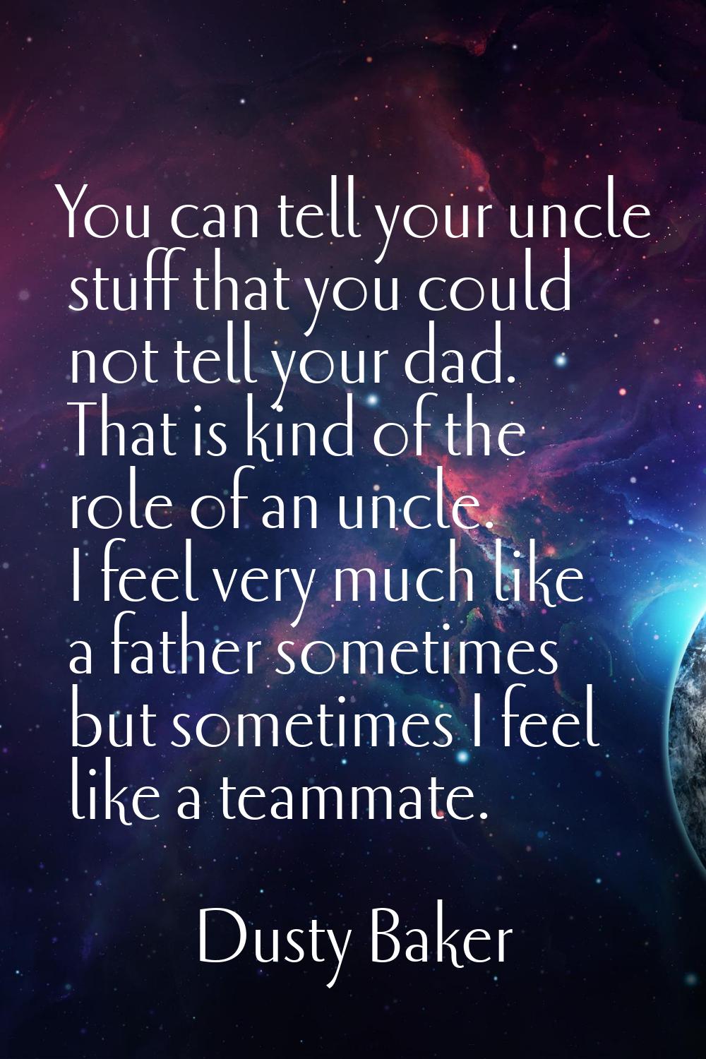 You can tell your uncle stuff that you could not tell your dad. That is kind of the role of an uncl