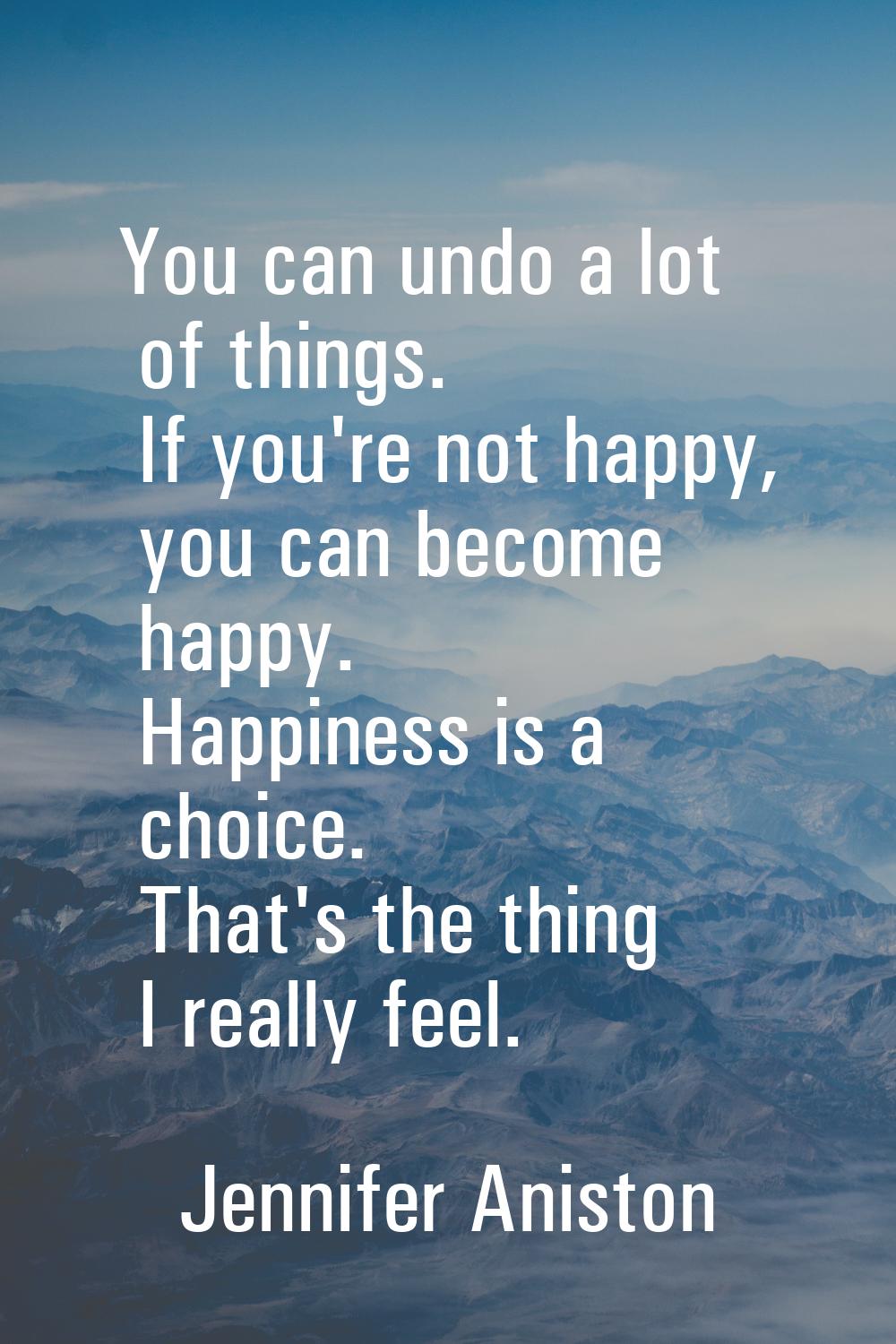 You can undo a lot of things. If you're not happy, you can become happy. Happiness is a choice. Tha