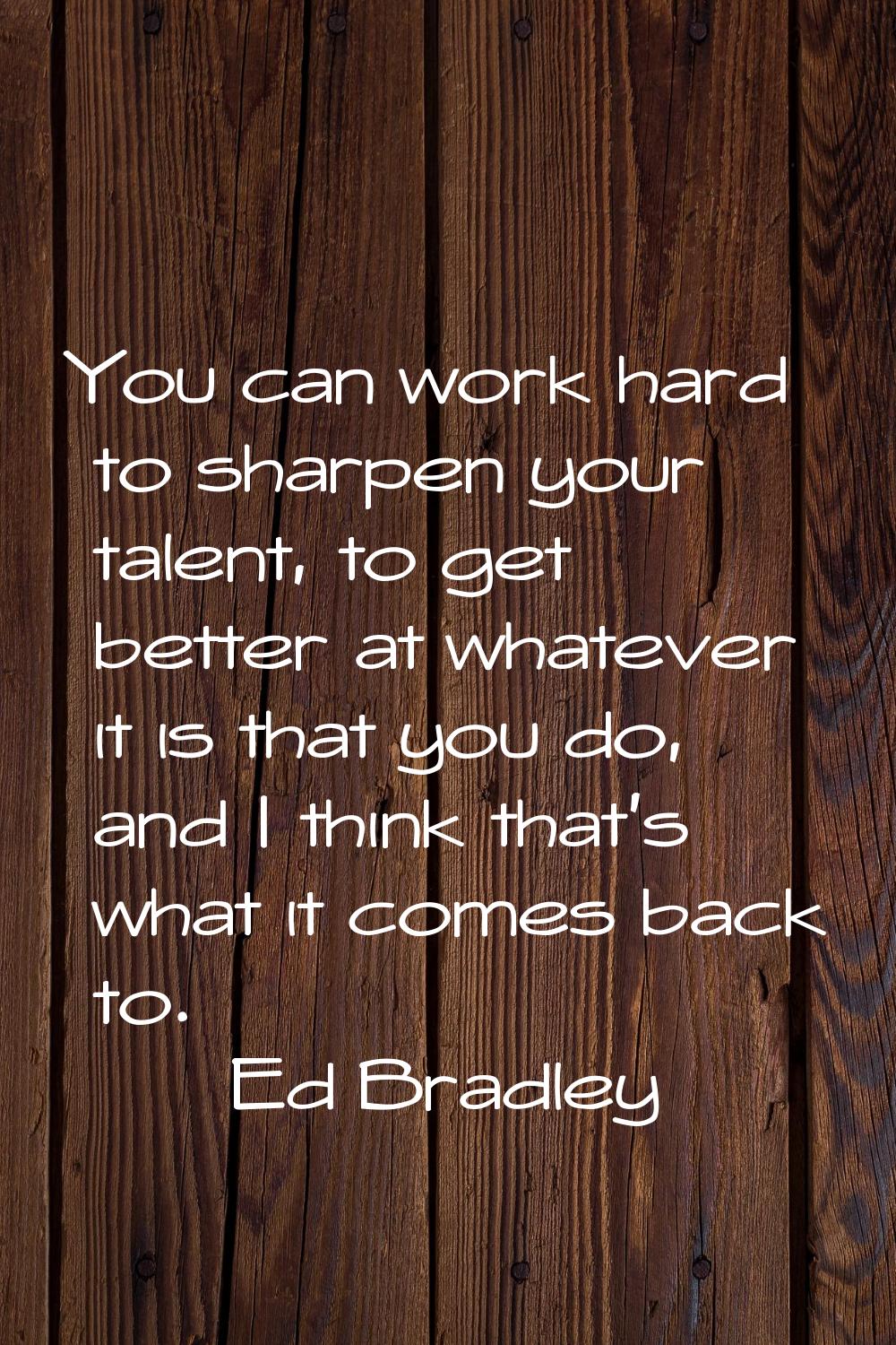 You can work hard to sharpen your talent, to get better at whatever it is that you do, and I think 