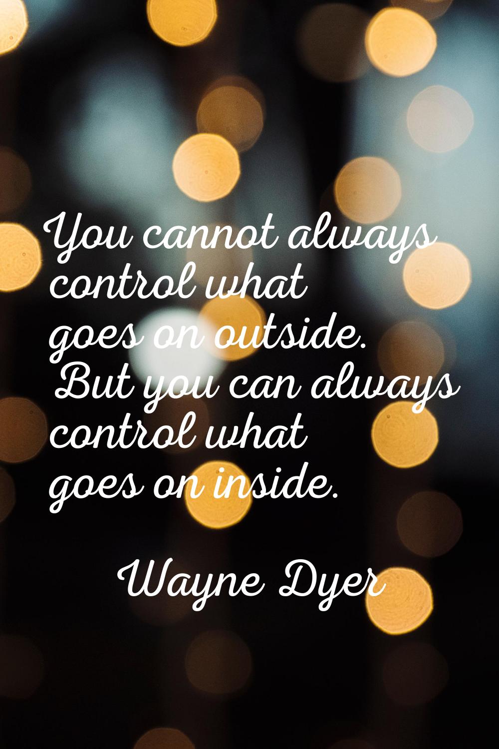 You cannot always control what goes on outside. But you can always control what goes on inside.
