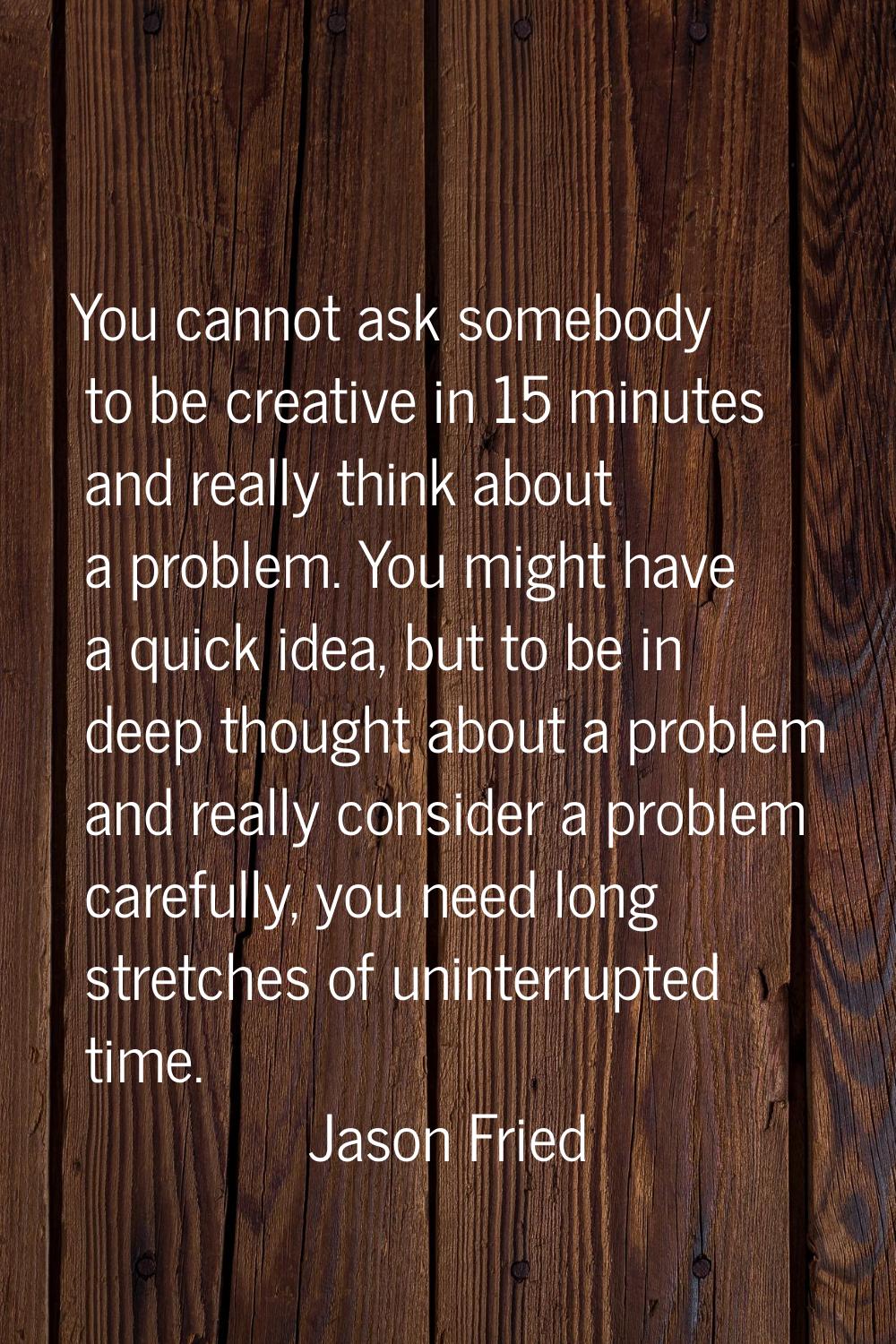 You cannot ask somebody to be creative in 15 minutes and really think about a problem. You might ha