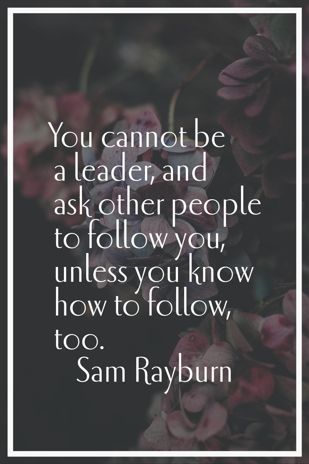 You cannot be a leader, and ask other people to follow you, unless you know how to follow, too.