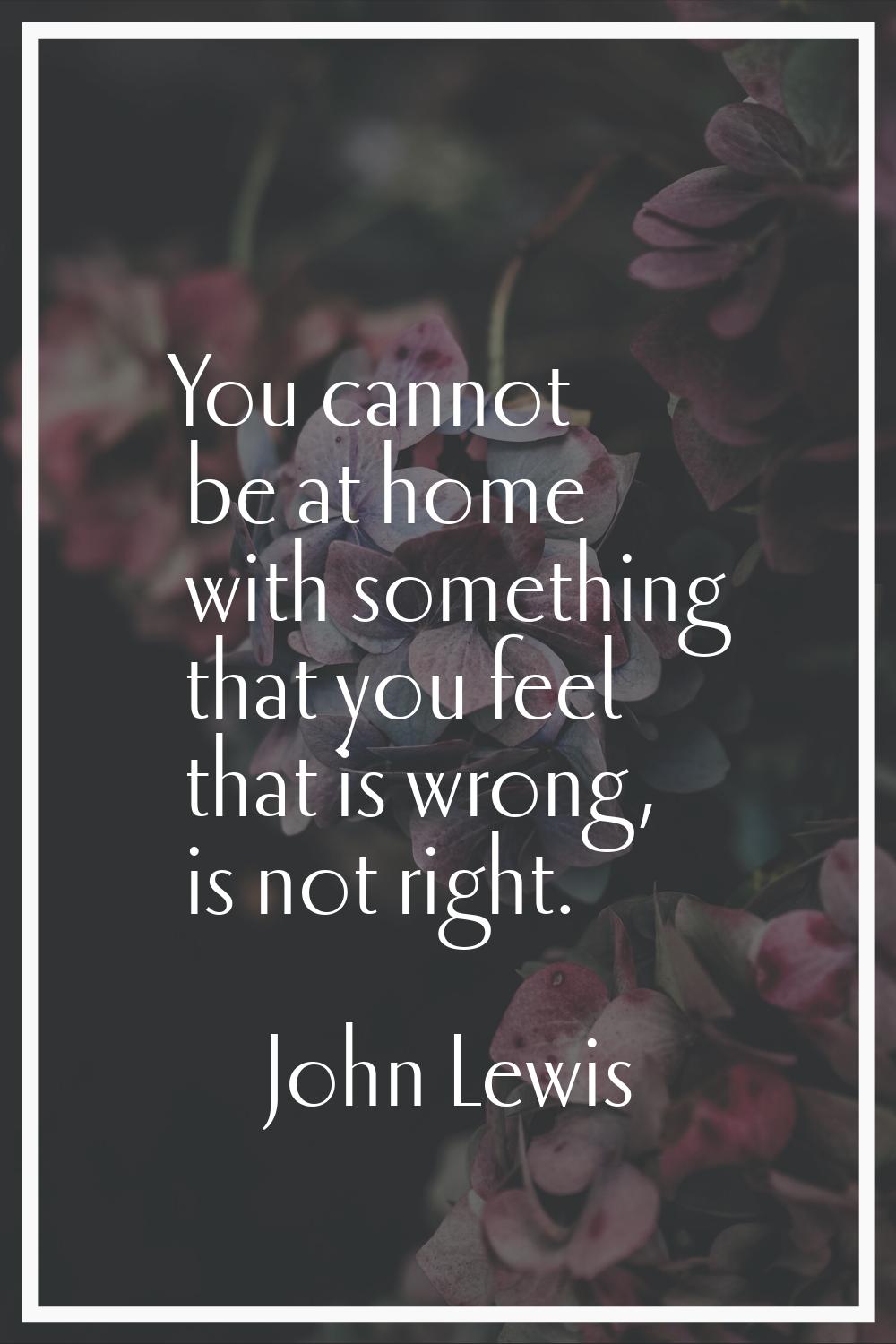 You cannot be at home with something that you feel that is wrong, is not right.