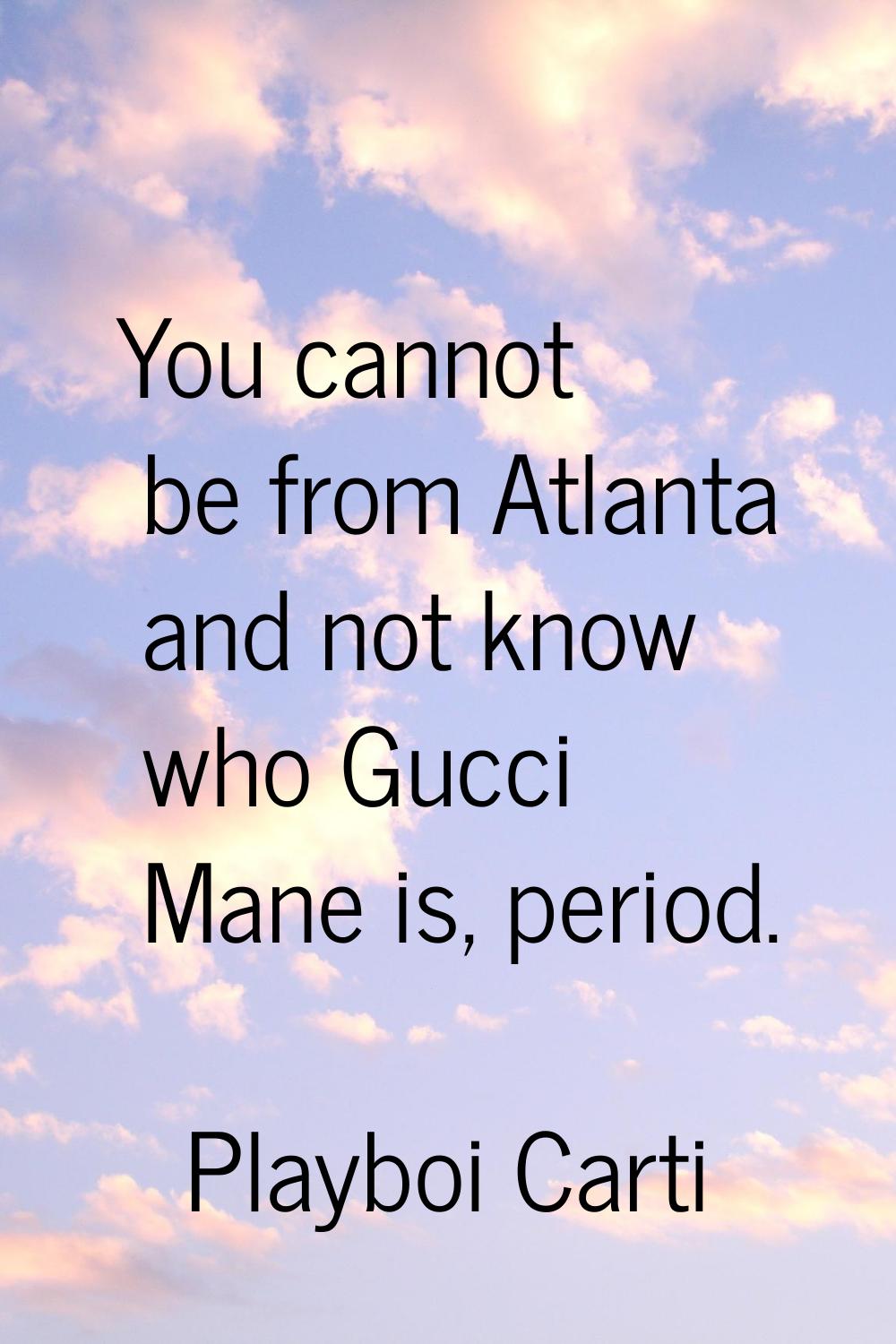 You cannot be from Atlanta and not know who Gucci Mane is, period.