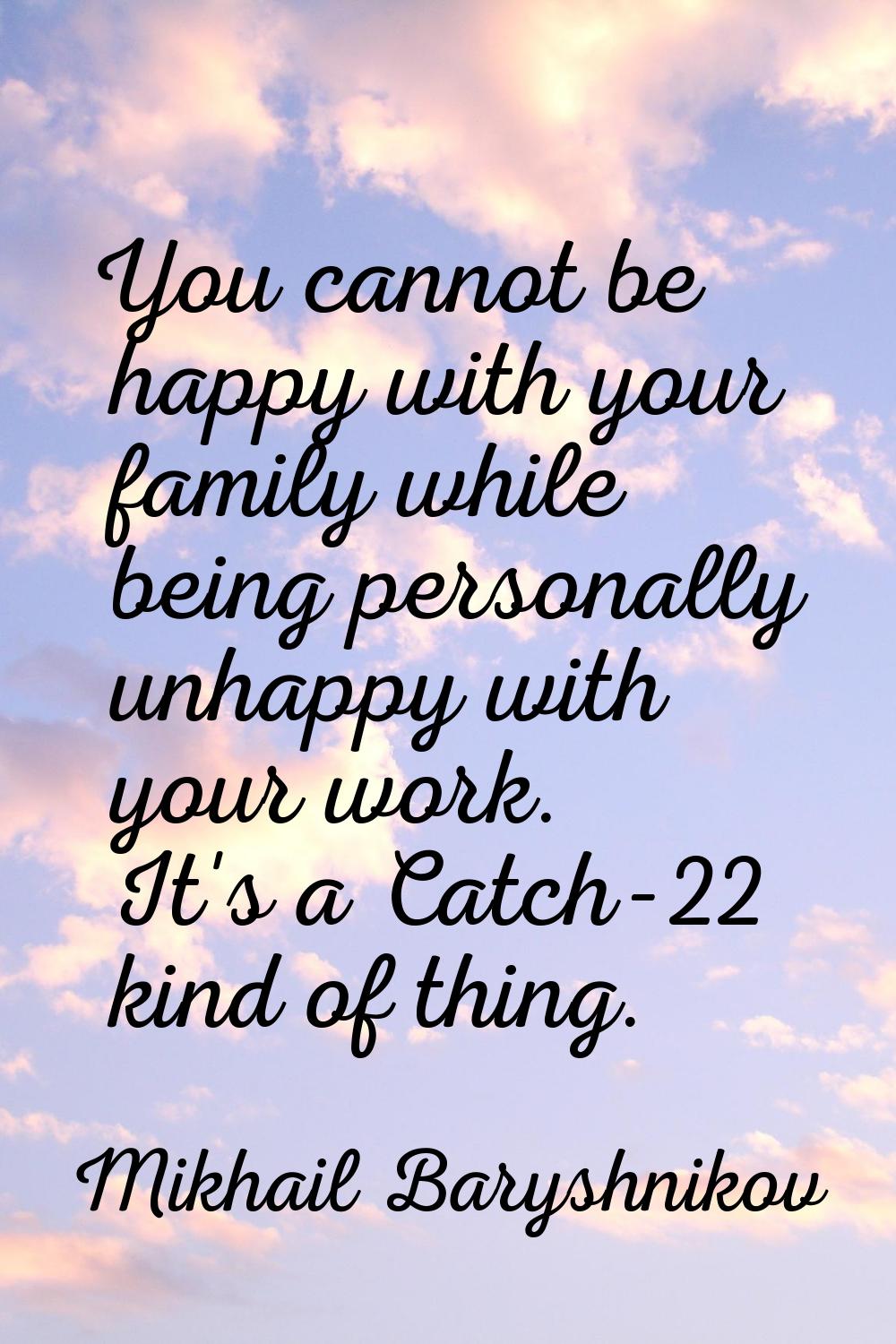 You cannot be happy with your family while being personally unhappy with your work. It's a Catch-22