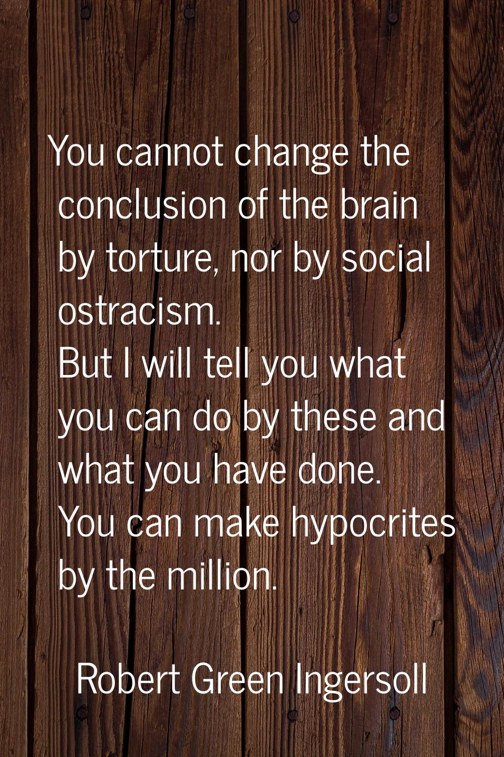 You cannot change the conclusion of the brain by torture, nor by social ostracism. But I will tell 