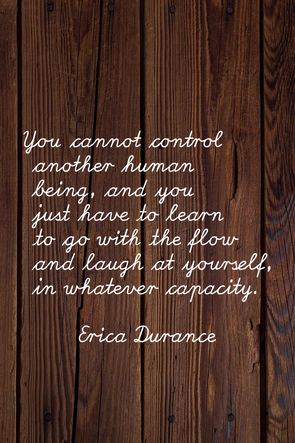 You cannot control another human being, and you just have to learn to go with the flow and laugh at
