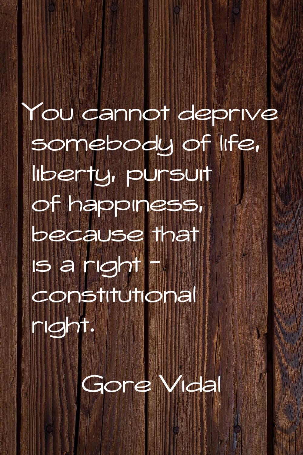 You cannot deprive somebody of life, liberty, pursuit of happiness, because that is a right - const