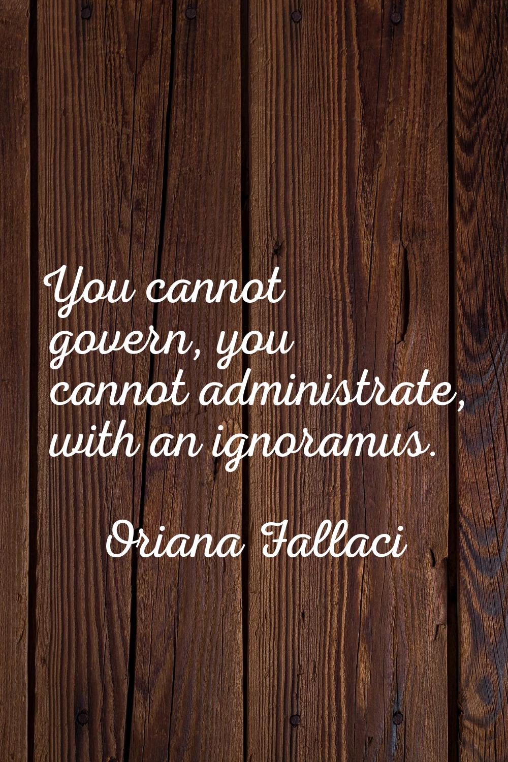 You cannot govern, you cannot administrate, with an ignoramus.