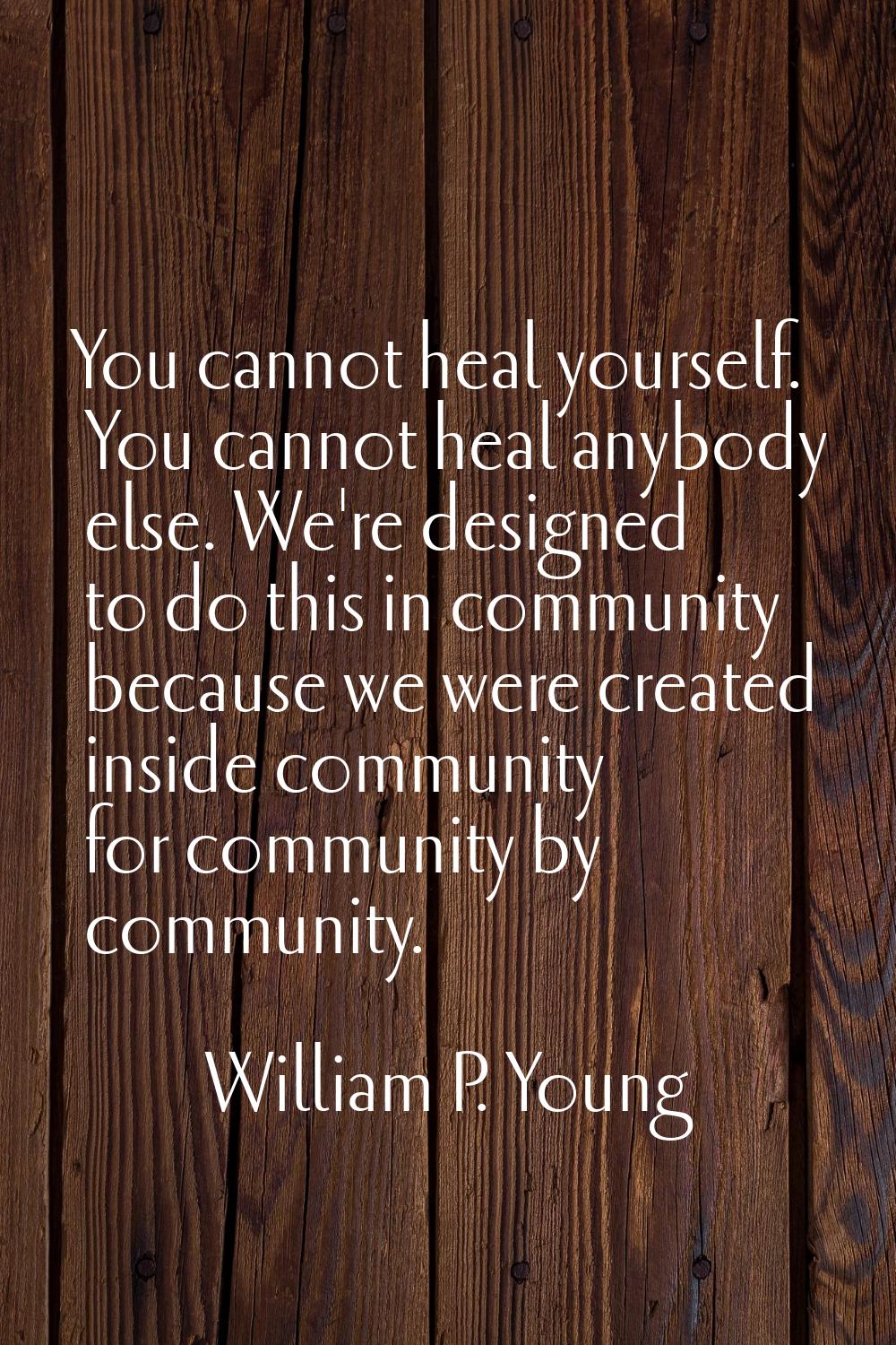 You cannot heal yourself. You cannot heal anybody else. We're designed to do this in community beca