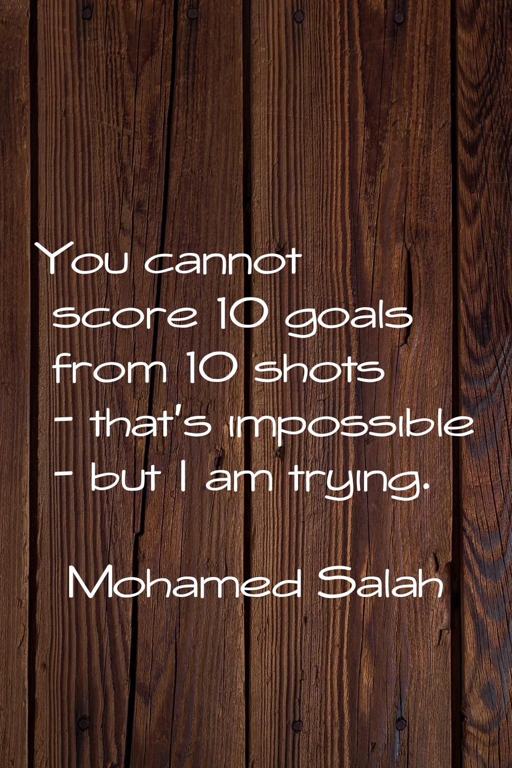 You cannot score 10 goals from 10 shots - that's impossible - but I am trying.