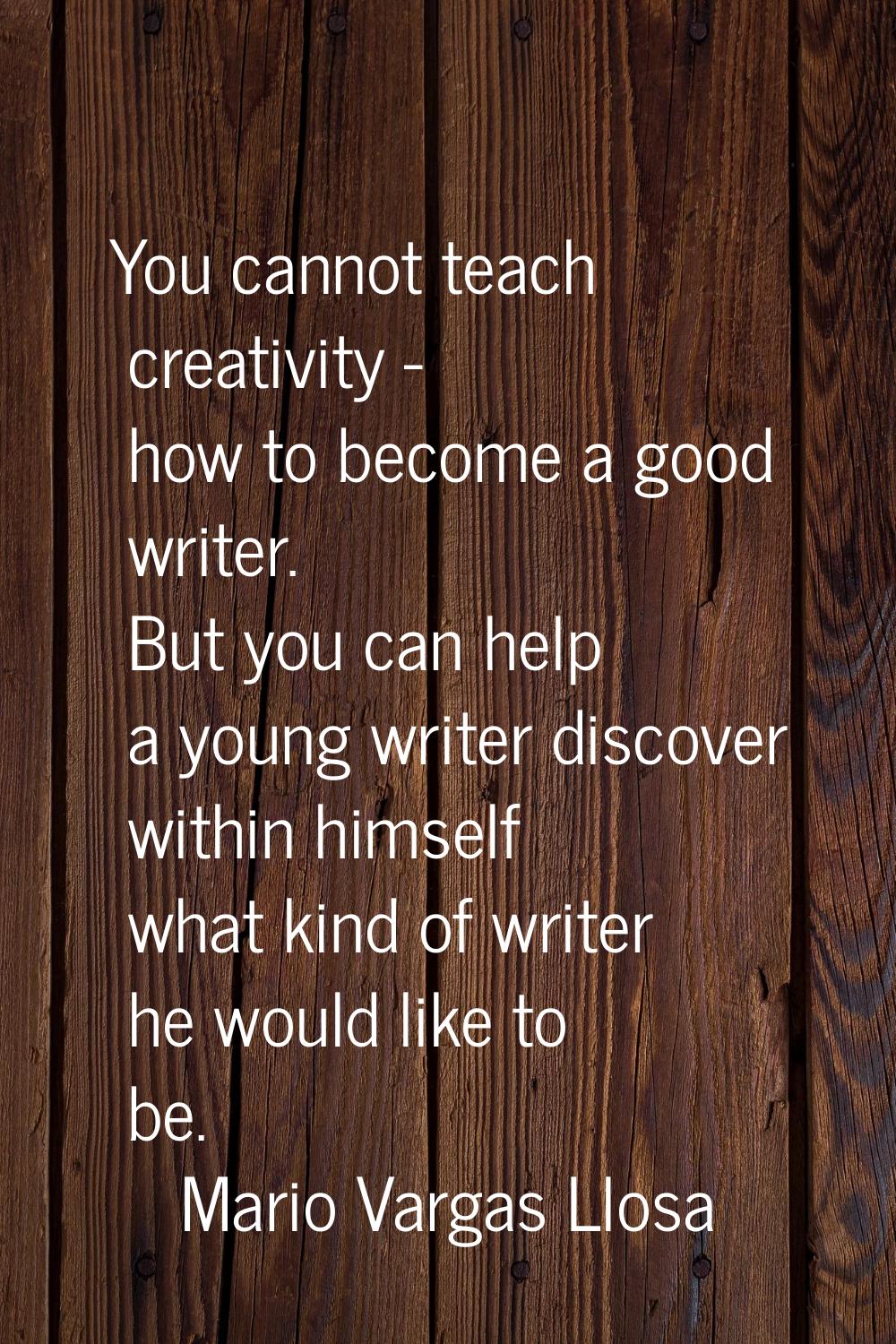 You cannot teach creativity - how to become a good writer. But you can help a young writer discover