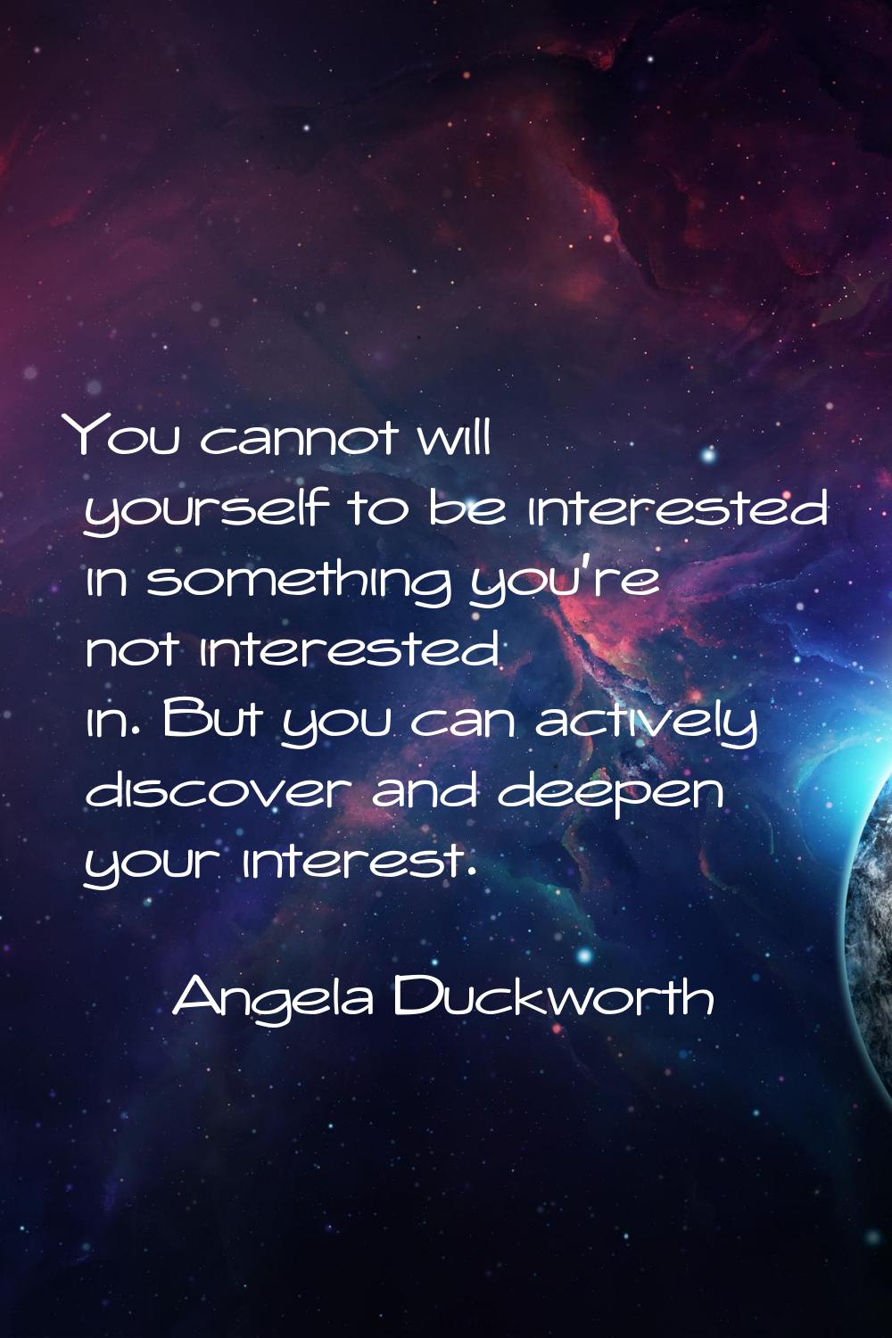 You cannot will yourself to be interested in something you're not interested in. But you can active