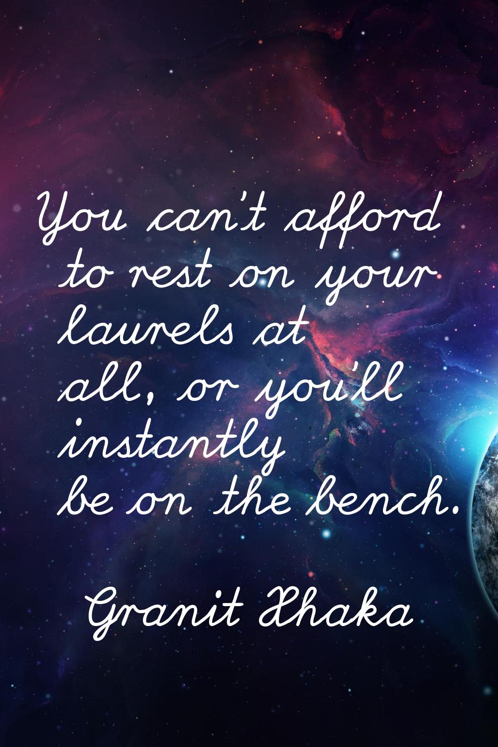 You can't afford to rest on your laurels at all, or you'll instantly be on the bench.
