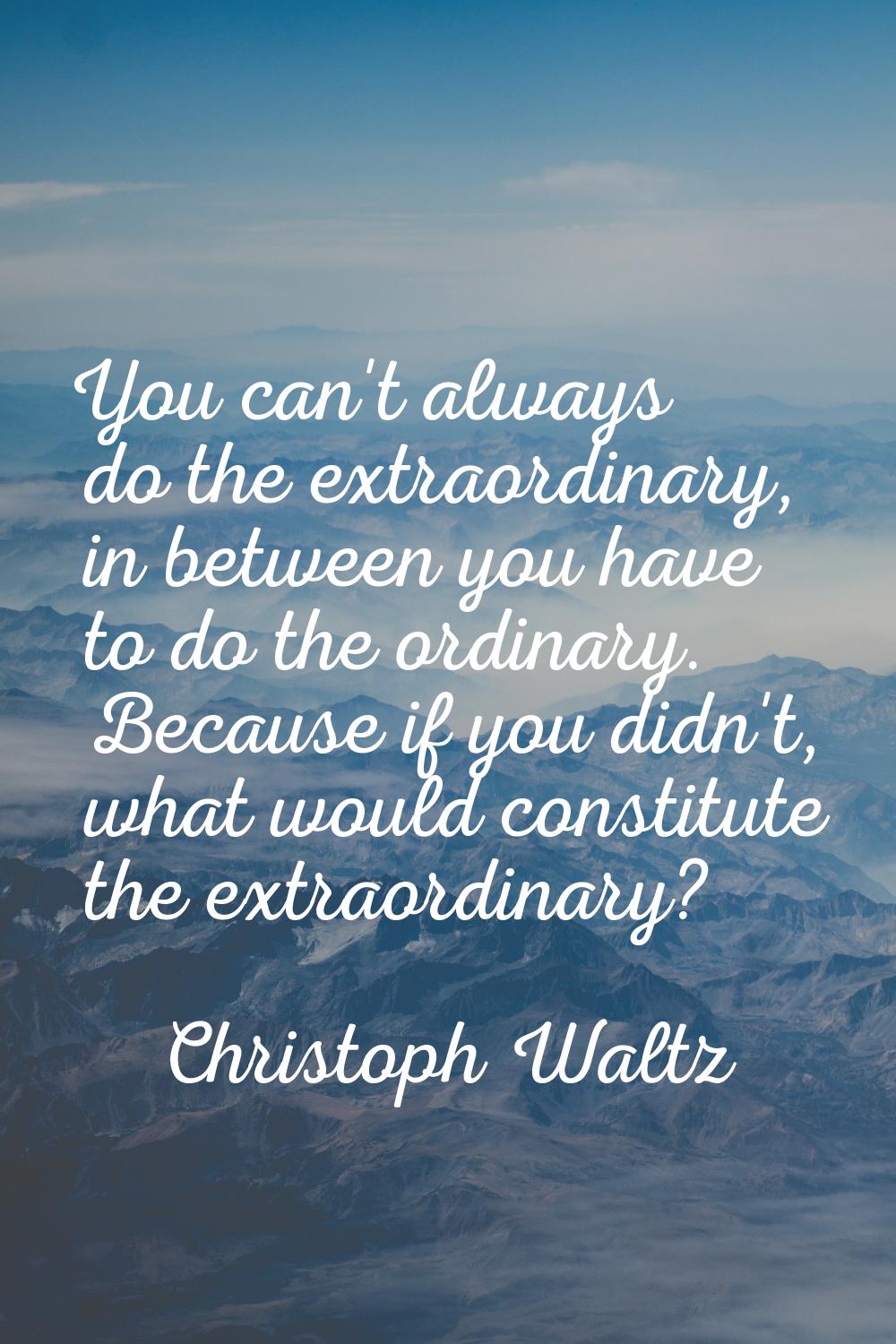 You can't always do the extraordinary, in between you have to do the ordinary. Because if you didn'