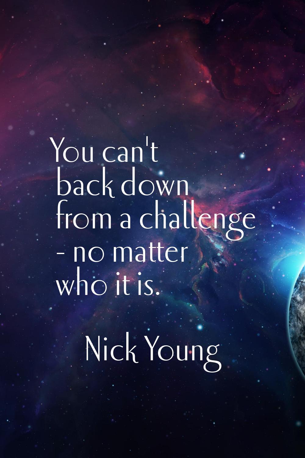 You can't back down from a challenge - no matter who it is.