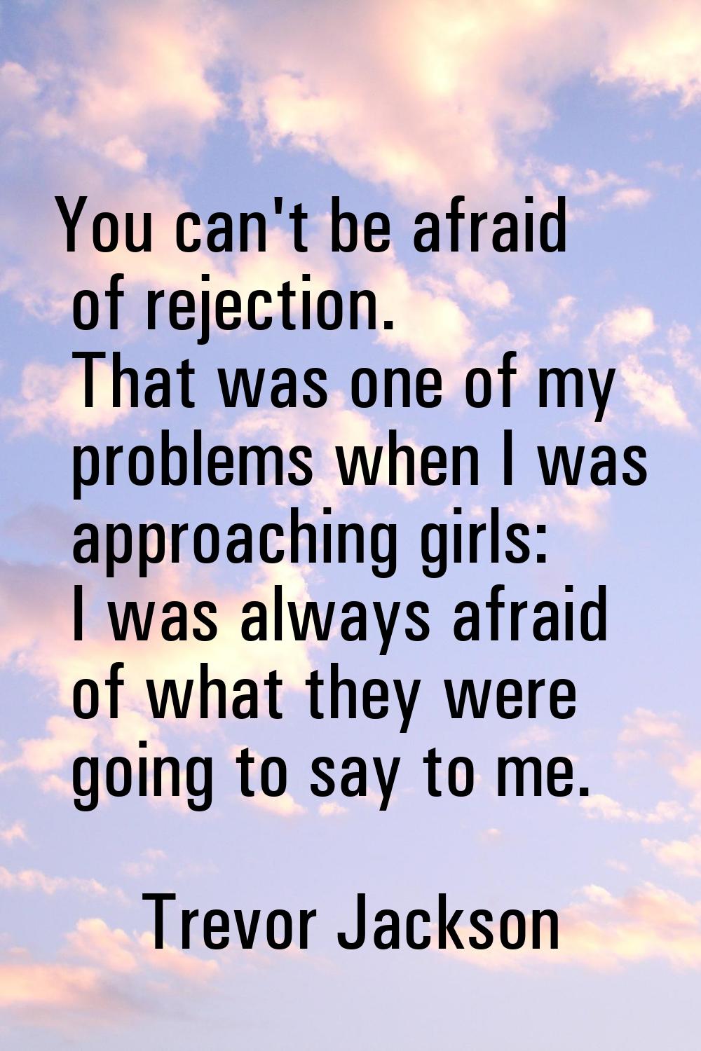 You can't be afraid of rejection. That was one of my problems when I was approaching girls: I was a