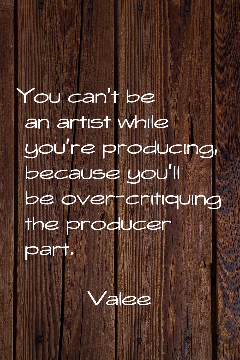 You can't be an artist while you're producing, because you'll be over-critiquing the producer part.