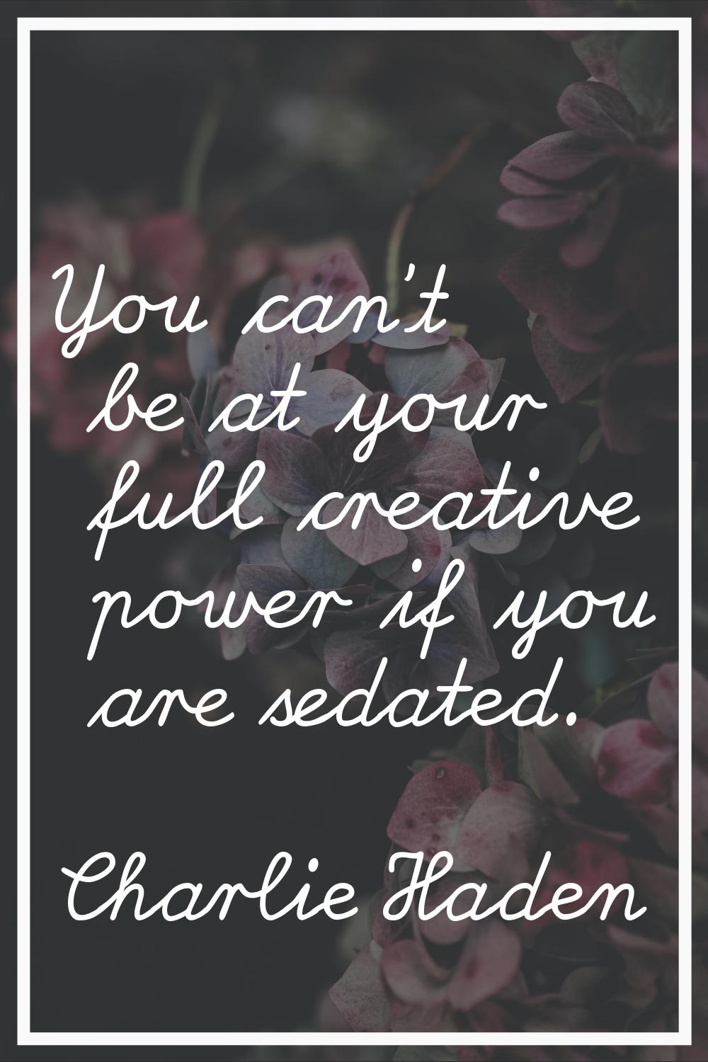 You can't be at your full creative power if you are sedated.