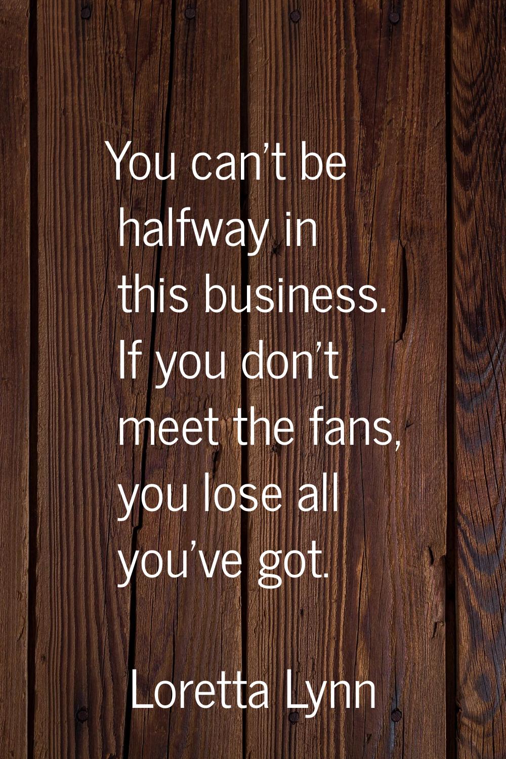 You can't be halfway in this business. If you don't meet the fans, you lose all you've got.