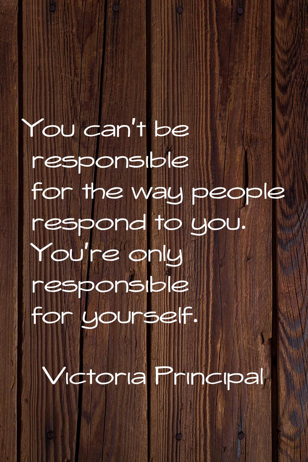 You can't be responsible for the way people respond to you. You're only responsible for yourself.