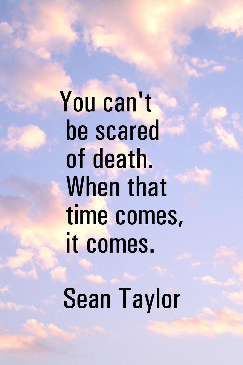 You can't be scared of death. When that time comes, it comes.