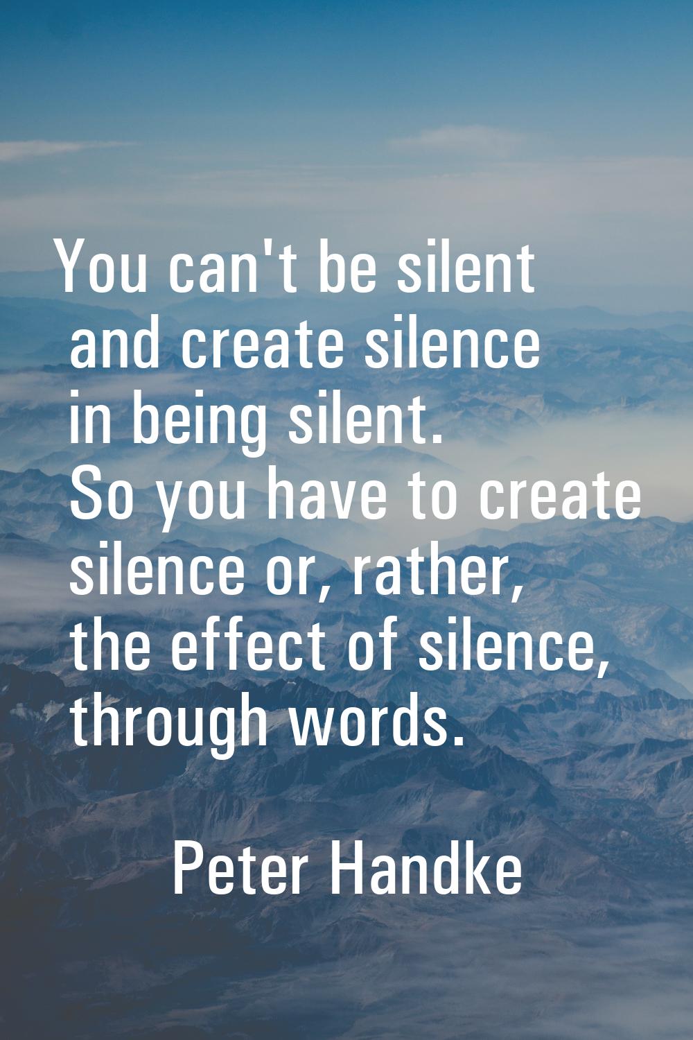 You can't be silent and create silence in being silent. So you have to create silence or, rather, t