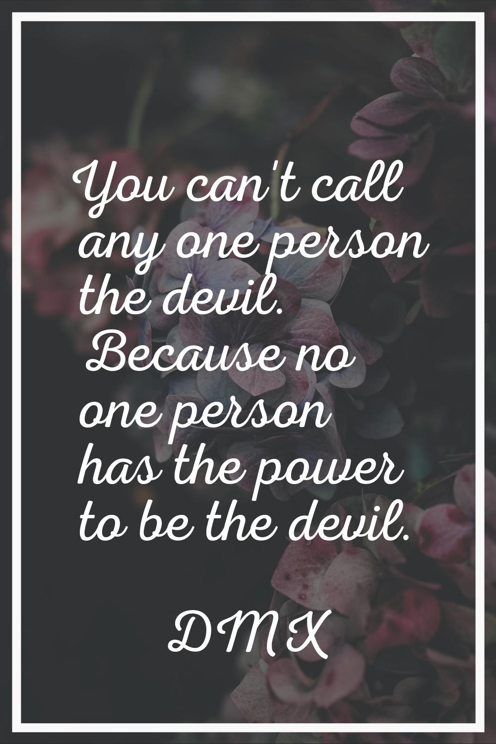 You can't call any one person the devil. Because no one person has the power to be the devil.