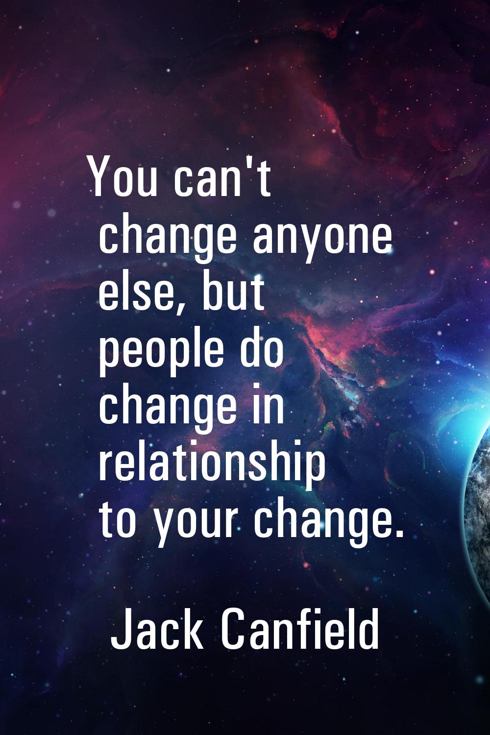 You can't change anyone else, but people do change in relationship to your change.