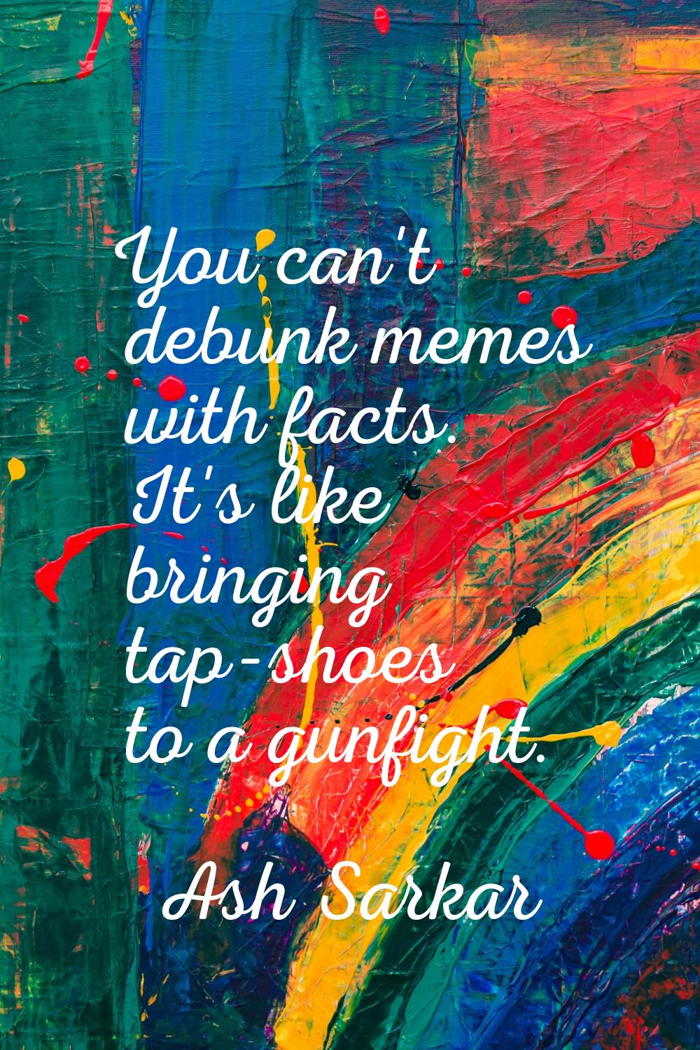 You can't debunk memes with facts. It's like bringing tap-shoes to a gunfight.