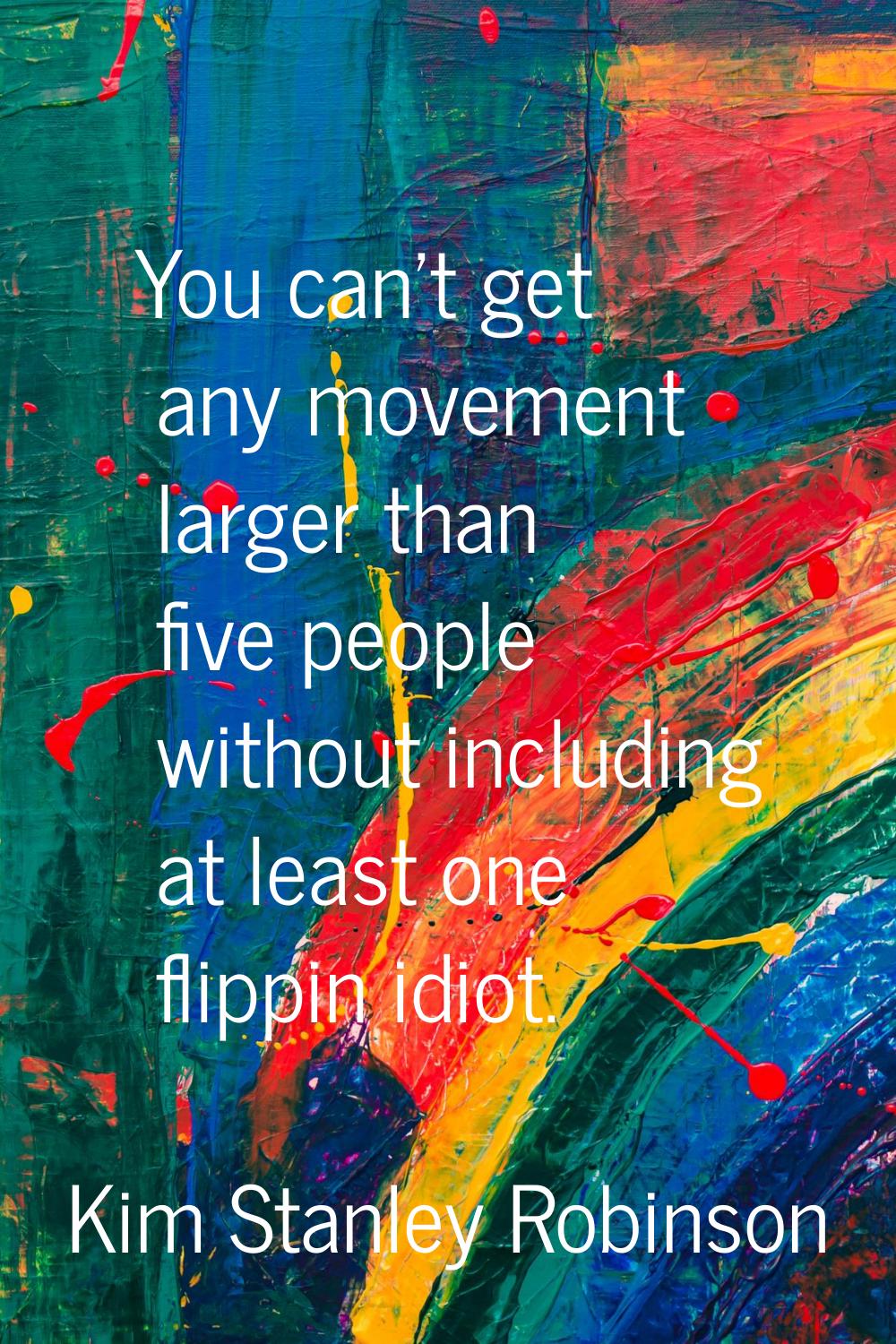 You can't get any movement larger than five people without including at least one flippin idiot.