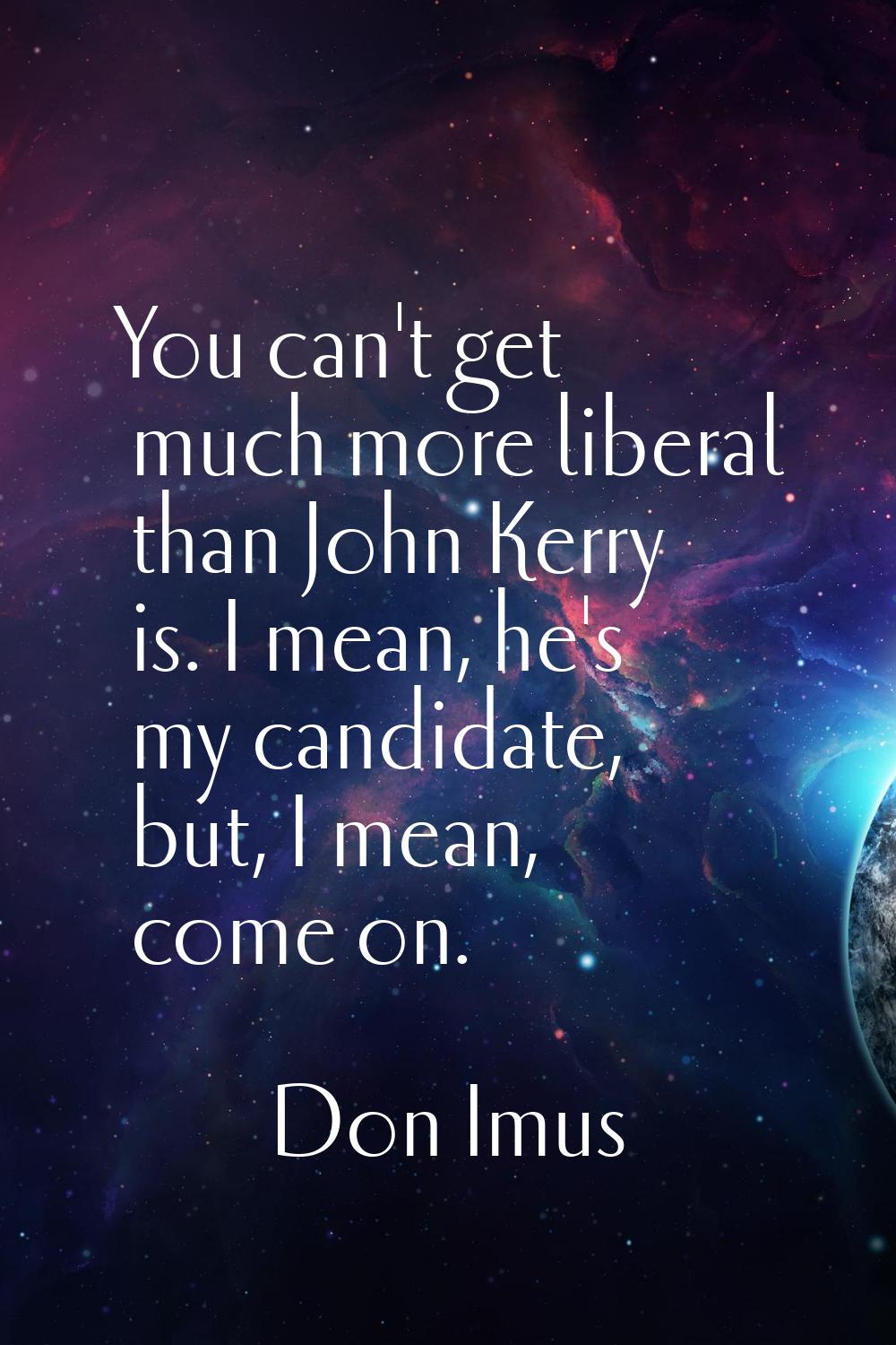 You can't get much more liberal than John Kerry is. I mean, he's my candidate, but, I mean, come on