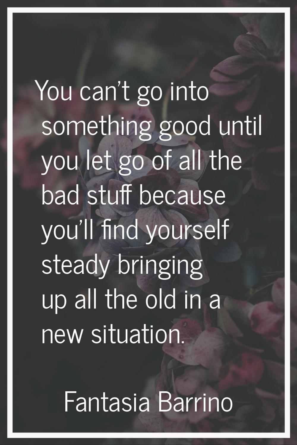 You can't go into something good until you let go of all the bad stuff because you'll find yourself