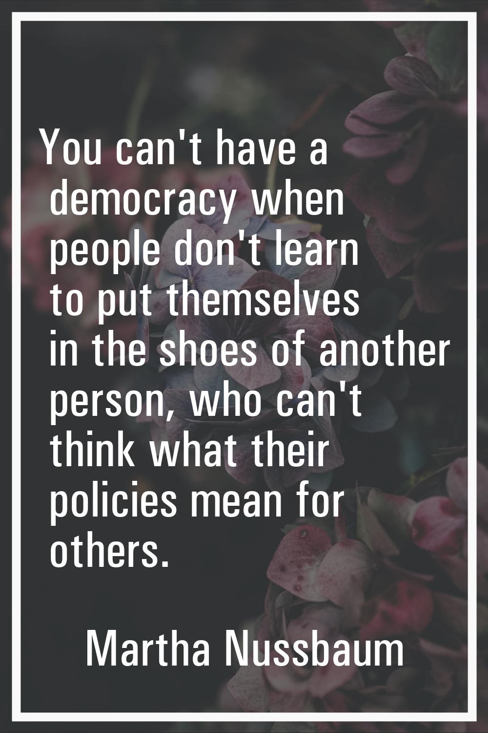 You can't have a democracy when people don't learn to put themselves in the shoes of another person