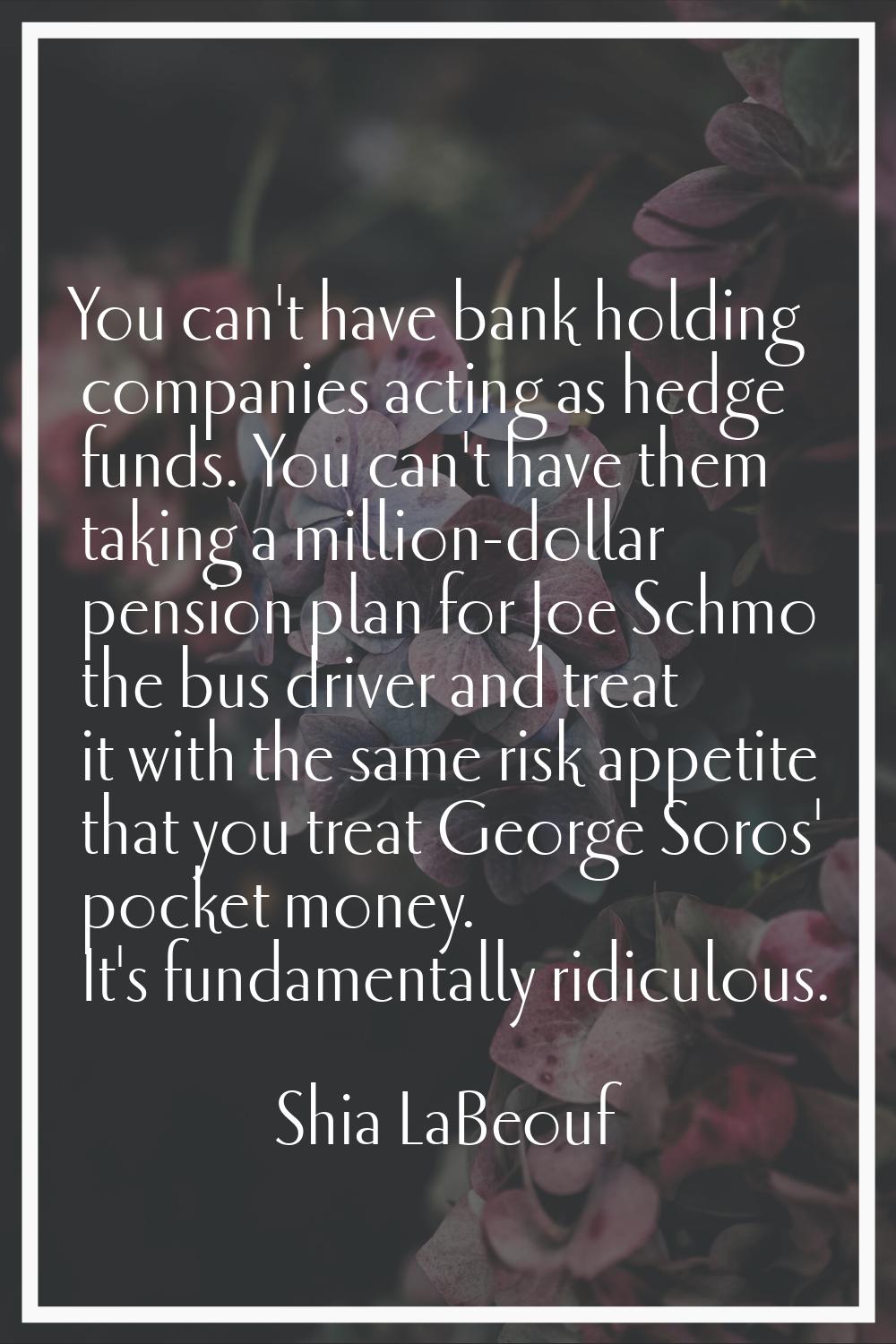You can't have bank holding companies acting as hedge funds. You can't have them taking a million-d