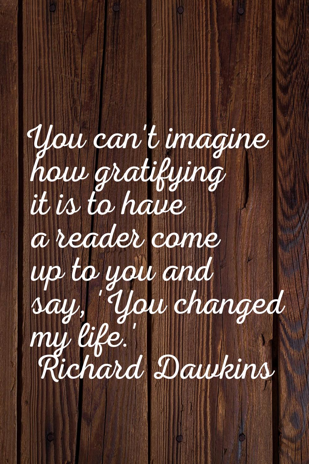 You can't imagine how gratifying it is to have a reader come up to you and say, 'You changed my lif
