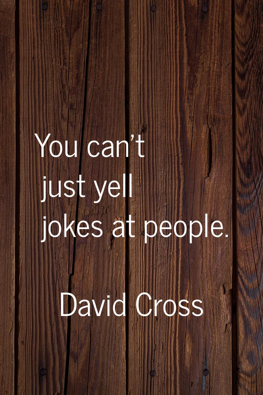 You can't just yell jokes at people.