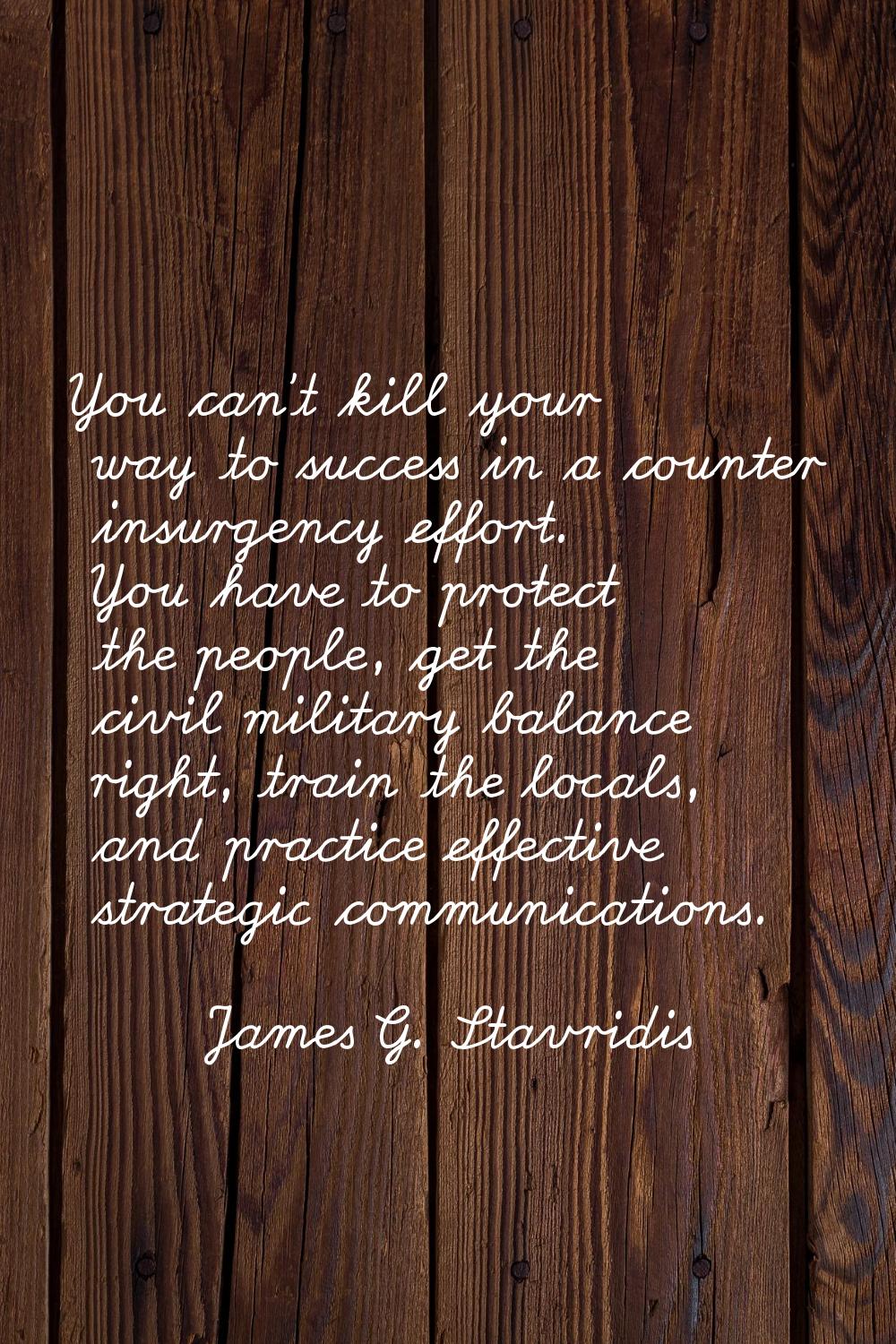 You can't kill your way to success in a counter insurgency effort. You have to protect the people, 