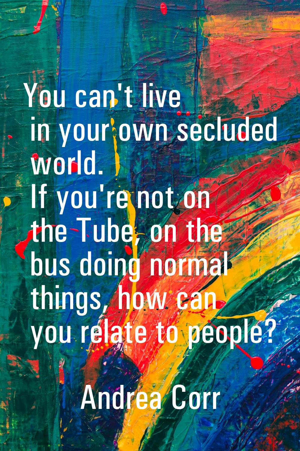 You can't live in your own secluded world. If you're not on the Tube, on the bus doing normal thing