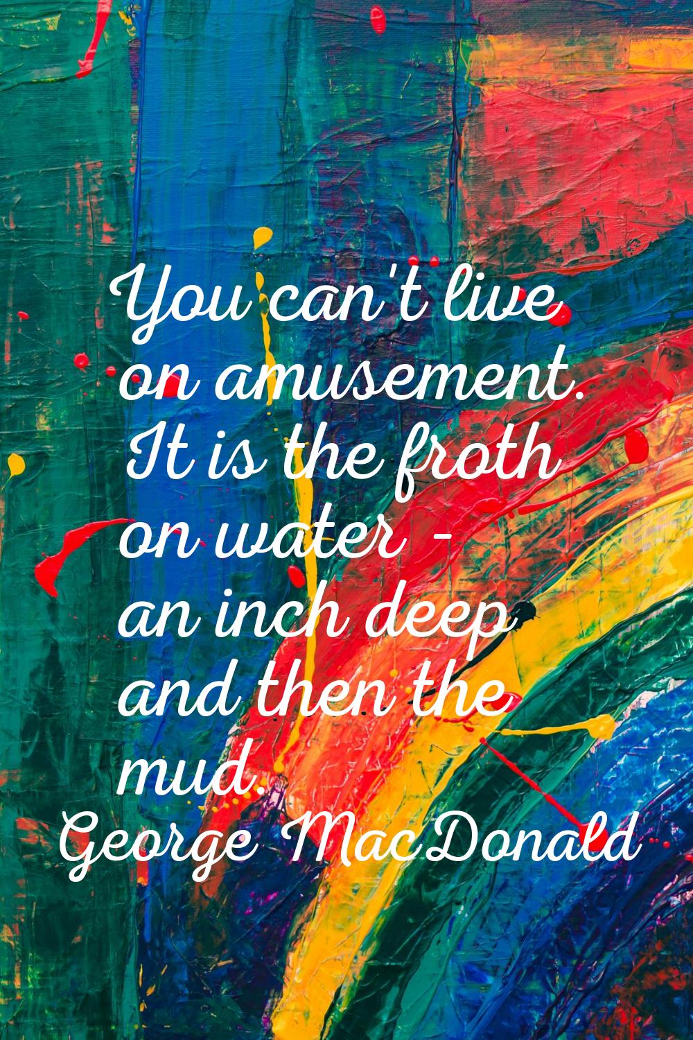 You can't live on amusement. It is the froth on water - an inch deep and then the mud.
