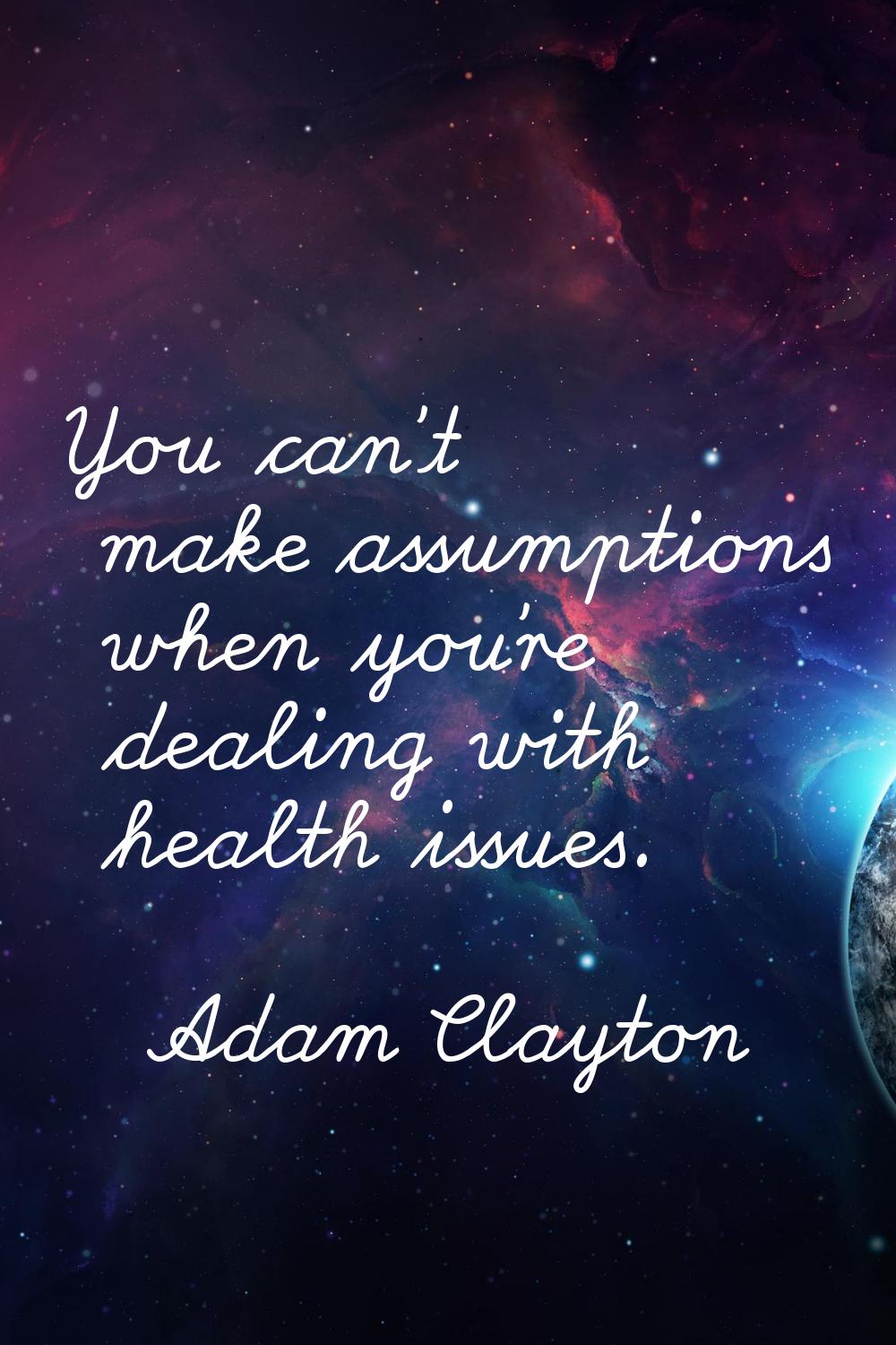 You can't make assumptions when you're dealing with health issues.