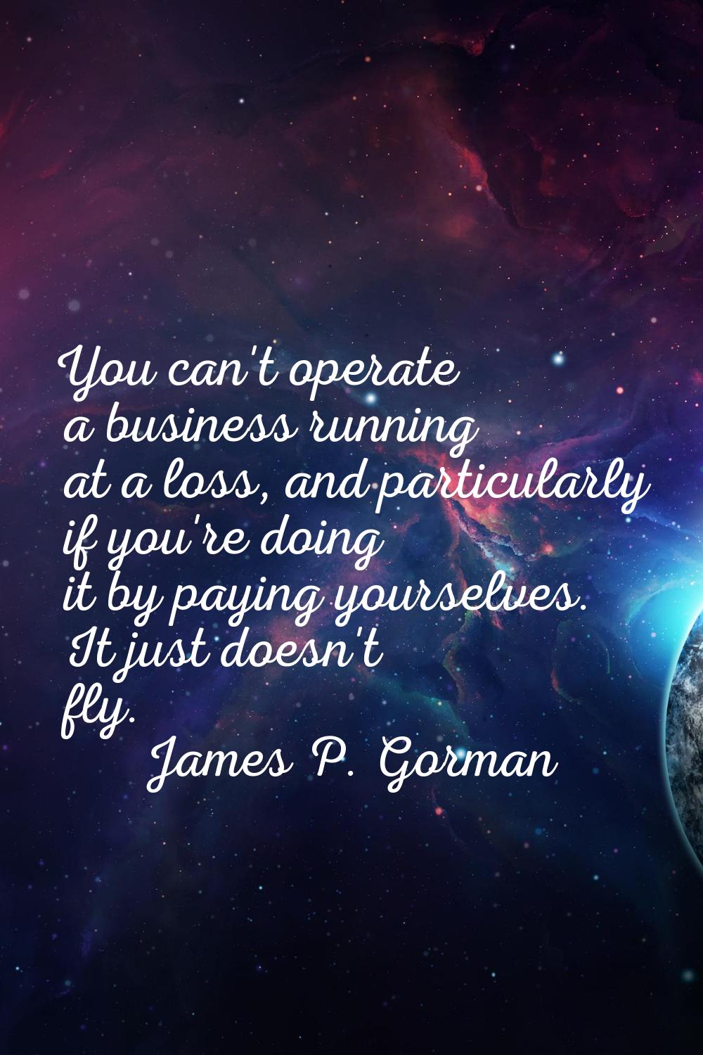You can't operate a business running at a loss, and particularly if you're doing it by paying yours