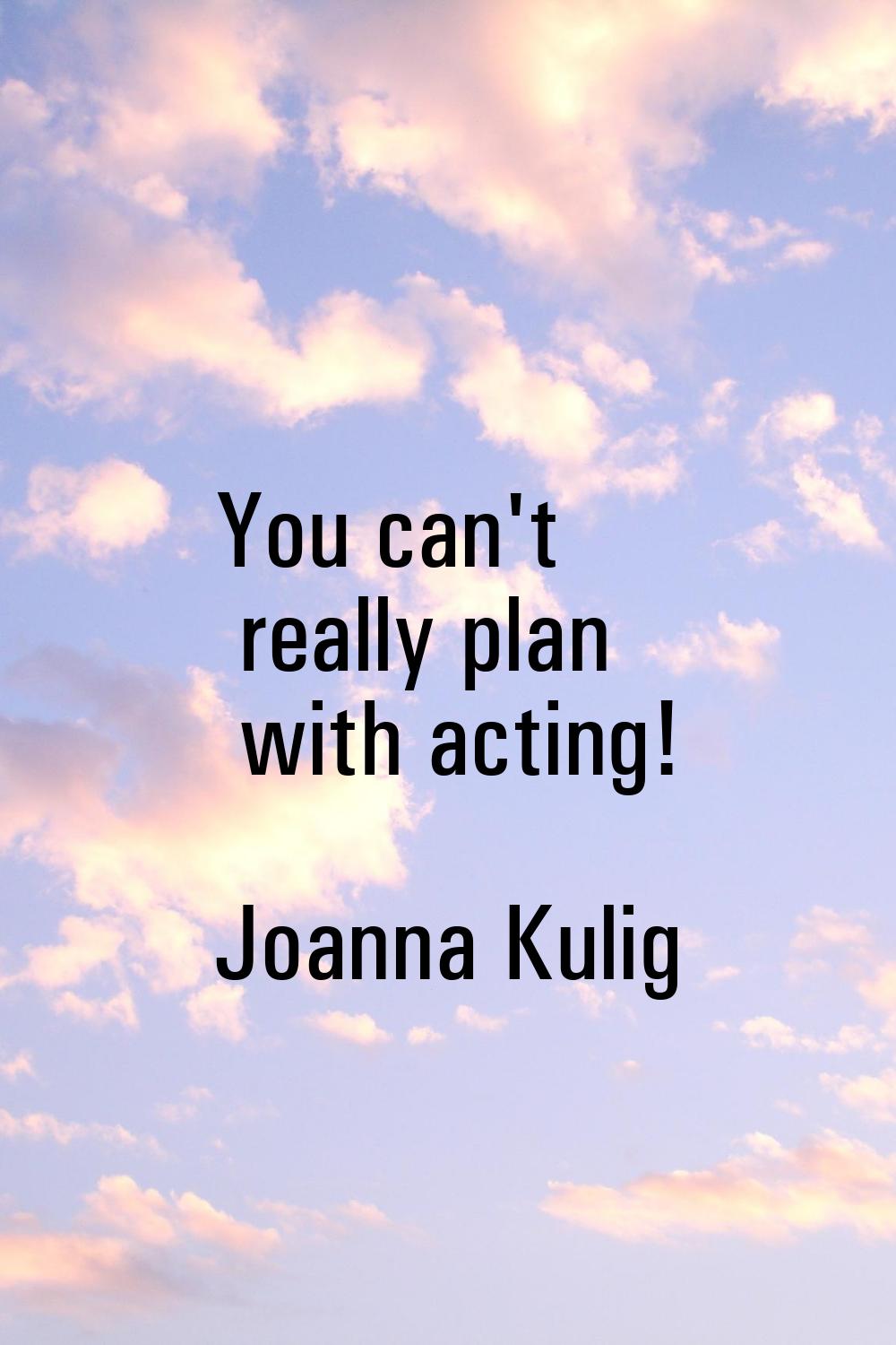 You can't really plan with acting!