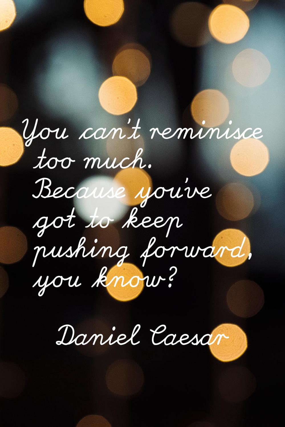 You can't reminisce too much. Because you've got to keep pushing forward, you know?