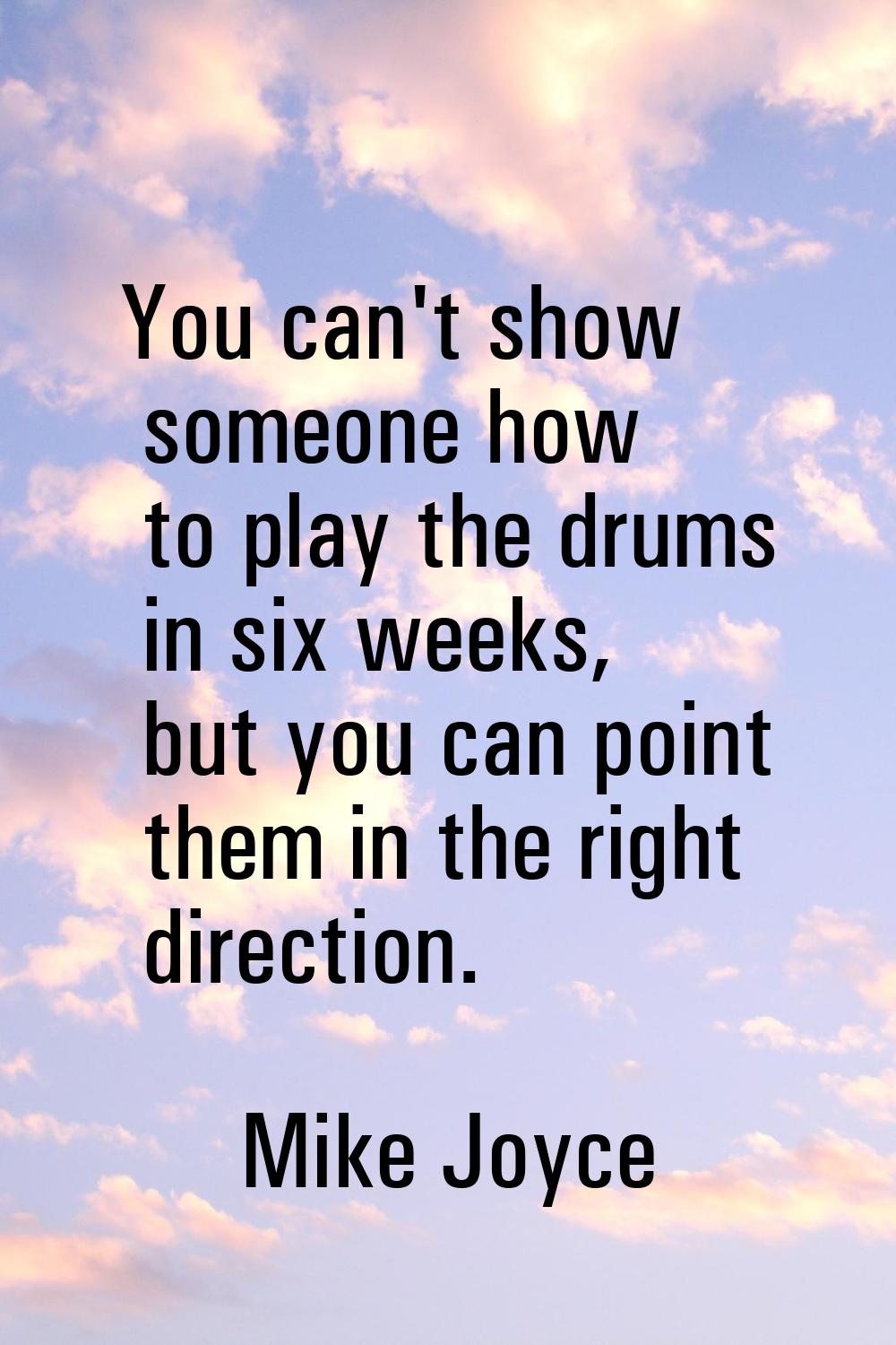 You can't show someone how to play the drums in six weeks, but you can point them in the right dire