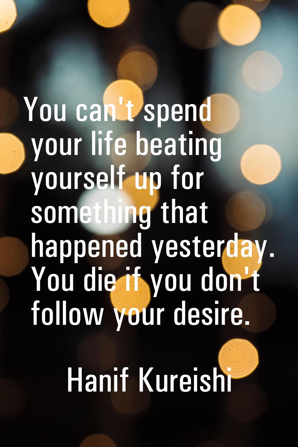 You can't spend your life beating yourself up for something that happened yesterday. You die if you