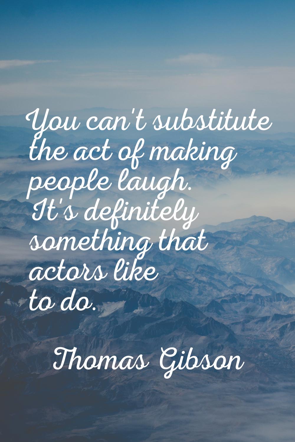 You can't substitute the act of making people laugh. It's definitely something that actors like to 